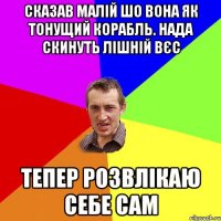 сказав малій шо вона як тонущий корабль. нада скинуть лішній вєс тепер розвлікаю себе сам