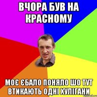 вчора був на красному моє єбало поняло шо тут втикають одні хулігани