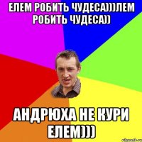 елем робить чудеса)))лем робить чудеса)) андрюха не кури елем)))