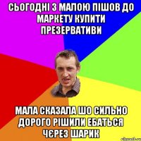 Сьогодні з малою пішов до маркету купити презервативи мала сказала шо сильно дорого рішили ебаться чєрез шарик