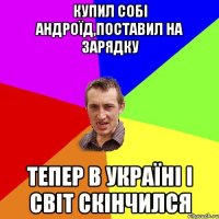 купил собi андроїд,поставил на зарядку тепер в Україні і світ скінчился