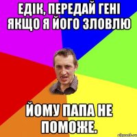 Едік, передай Гені якщо я його зловлю йому папа не поможе.