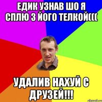 Едик узнав шо я сплю з його телкой((( Удалив нахуй с друзей!!!