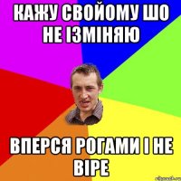 кажу свойому шо не ізміняю вперся рогами і не віре