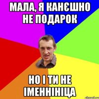 мала, я канєшно не подарок но і ти не іменнініца