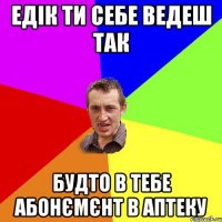 едік ти себе ведеш так будто в тебе абонємєнт в аптеку