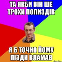 та якби він ше трохи попиздів я б точно йому пізди вламав