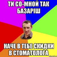 ти со-мной так базаріш наче в тебе скидки в стоматолога