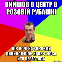 вийшов в центр в розовій рубашкі пів ночі на звьозди дивився шоб кров з носа йти перестала