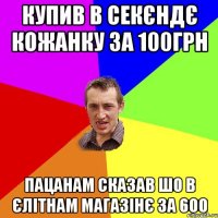 купив в секєндє кожанку за 100грн пацанам сказав шо в єлітнам магазінє за 600