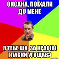 оксана, поїхали до мене я тебе шо, за красіві гласки угощав?