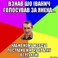 Взнав шо Іванич голосував за Янека... Набив йому морду і поставив жирну крапку вєртухой!