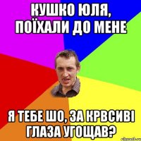 Кушко Юля, поїхали до мене я тебе шо, за крвсиві глаза угощав?