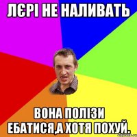 Лєрі не наливать вона полізи ебатися,а хотя похуй.