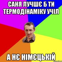 саня лучшє б ти термодінаміку учіл а нє німєцькій