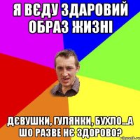 я вєду здаровий образ жизні дєвушки, гулянки, бухло...а шо разве нє здорово?