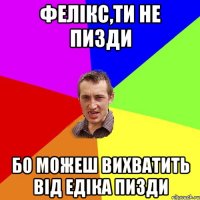 ФЕЛІКС,ТИ НЕ ПИЗДИ БО МОЖЕШ ВИХВАТИТЬ ВІД ЕДІКА ПИЗДИ