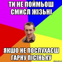 Ти не поймьош смисл жізьні Якшо не послухаєш гарну пісіньку