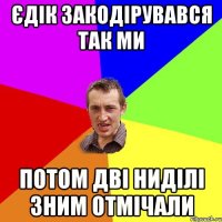 Єдік закодірувався так ми потом дві ниділі зним отмічали