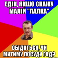 Едік, якшо скажу малій "лалка" Обідиться, чи митиму посуду год?