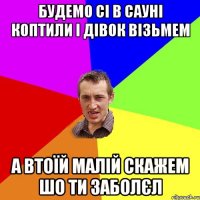 будемо сі в сауні коптили і дівок візьмем а втоїй малій скажем шо ти заболєл