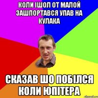 коли ішол от малой зашпортався упав на кулака сказав шо побілся коли юпітера