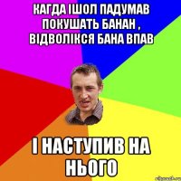 кагда ішол падумав покушать банан , відволікся бана впав і наступив на нього