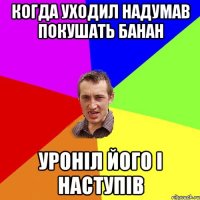 когда уходил надумав покушать банан уроніл його і наступів