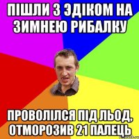 Пiшли з Эдiком на зимнею рибалку проволiлся пiд льод, отморозив 21 палець