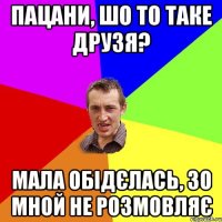 Пацани, шо то таке друзя? мала обідєлась, зо мной не розмовляє