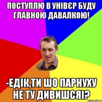 Поступлю в унівєр буду главною давалкою! -Едік,ти шо парнуху не ту дивишсяі?