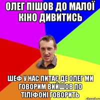 Олег пішов до малої кіно дивитись шеф у нас питає де Олег ми говорим вийшов по тіліфоні говорить