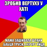 зробив вертуху у хаті мама зашивала штани ,бабця труси,а хірург яйця