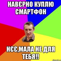 НАВЄРНО КУПЛЮ СМАРТФОН НЄЄ,МАЛА НЕ ДЛЯ ТЕБЯ!!