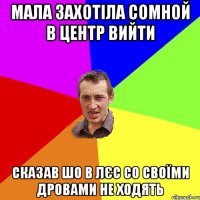 мала захотіла сомной в центр вийти сказав шо в лєс со своїми дровами не ходять