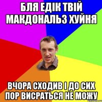 Бля Едік твій макдональз хуйня вчора сходив і до сих пор висраться не можу