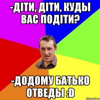 -Діти, діти, куды вас подіти? -Додому батько отведы :D