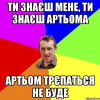 Ти знаєш мене, ти знаєш Артьома Артьом трєпаться не буде