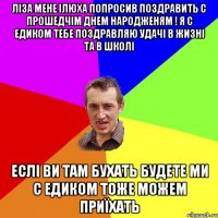 Ліза мене Ілюха попросив поздравить с прошедчім днем народженям ! я с едиком тебе поздравляю удачі в жизні та в школі Еслі ви там бухать будете ми с едиком тоже можем приїхать