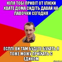 ЮЛЯ ТОБІ ПРИВІТ ОТ ІЛЮХИ ХВАТЕ ДОМА СИДІТЬ ДАВАЙ НА ЛАВОЧКИ СЕГОДНЯ ЕСЛЛІ ВИ ТАМ БУДЕТЕ БУХАТЬ Я ТОЖЕ МОЖУ ПРИЇХАТЬ С ЕДИКОМ