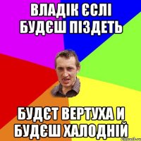 Владік єслі будєш піздеть будєт вертуха и будєш халодній