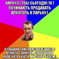 Карочэ ! Тобі сьогодні 18 ! Починають продавать алкоголь в ларьку ! От пацани тоже прівет передають і вітають с днюхой , так що кажи куда їхать бухать , ми скоро будєм !