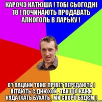 Карочэ Катюша ! Тобі сьогодні 18 ! Починають продавать алкоголь в ларьку ! От пацани тоже прівет передають і вітають с днюхой , так що кажи куда їхать бухать , ми скоро будєм !