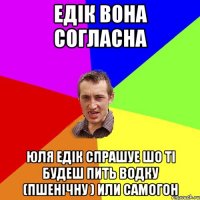 ЕДІК ВОНА СОГЛАСНА ЮЛЯ ЕДІК СПРАШУЕ ШО ТІ БУДЕШ ПИТЬ ВОДКУ (ПШЕНІЧНУ ) ИЛИ САМОГОН