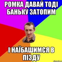 Ромка давай тоді баньку затопим і наїбашимся в пізду