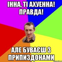 Інна, ті ахуенна! правда! Але буваєш з припиздонами