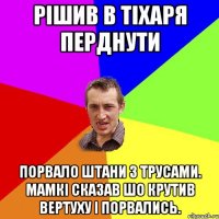 Рішив в тіхаря перднути порвало штани з трусами. мамкі сказав шо крутив вертуху і порвались.