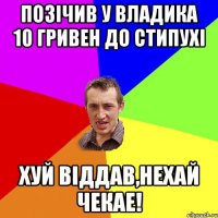 Позічив у Владика 10 гривен до стипухі Хуй віддав,нехай чекае!