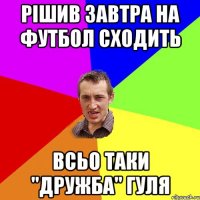 РІШИВ ЗАВТРА НА ФУТБОЛ СХОДИТЬ ВСЬО ТАКИ "ДРУЖБА" ГУЛЯ