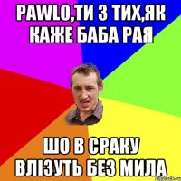 Pawlo,ти з тих,як каже баба рая шо в сраку влізуть без мила